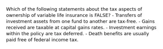 Which of the following statements about the tax aspects of ownership of variable life insurance is FALSE? - Transfers of investment assets from one fund to another are tax-free. - Gains received are taxable at capital gains rates. - Investment earnings within the policy are tax deferred. - Death benefits are usually paid free of federal income tax.