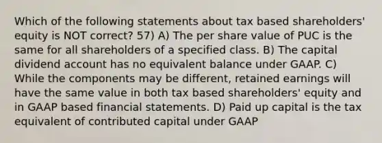 Which of the following statements about tax based shareholders' equity is NOT correct? 57) A) The per share value of PUC is the same for all shareholders of a specified class. B) The capital dividend account has no equivalent balance under GAAP. C) While the components may be different, retained earnings will have the same value in both tax based shareholders' equity and in GAAP based financial statements. D) Paid up capital is the tax equivalent of contributed capital under GAAP