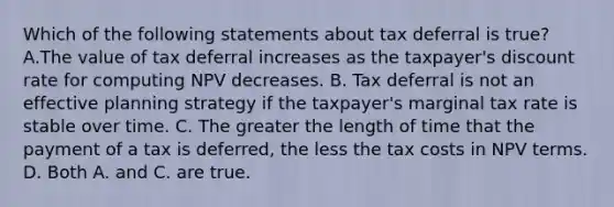 Which of the following statements about tax deferral is true? A.The value of tax deferral increases as the taxpayer's discount rate for computing NPV decreases. B. Tax deferral is not an effective planning strategy if the taxpayer's marginal tax rate is stable over time. C. The greater the length of time that the payment of a tax is deferred, the less the tax costs in NPV terms. D. Both A. and C. are true.