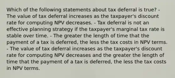 Which of the following statements about tax deferral is true? - The value of tax deferral increases as the taxpayer's discount rate for computing NPV decreases. - Tax deferral is not an effective planning strategy if the taxpayer's marginal tax rate is stable over time. - The greater the length of time that the payment of a tax is deferred, the less the tax costs in NPV terms. - The value of tax deferral increases as the taxpayer's discount rate for computing NPV decreases and the greater the length of time that the payment of a tax is deferred, the less the tax costs in NPV terms.