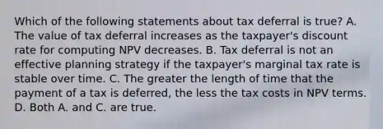 Which of the following statements about tax deferral is true? A. The value of tax deferral increases as the taxpayer's discount rate for computing NPV decreases. B. Tax deferral is not an effective planning strategy if the taxpayer's marginal tax rate is stable over time. C. The greater the length of time that the payment of a tax is deferred, the less the tax costs in NPV terms. D. Both A. and C. are true.