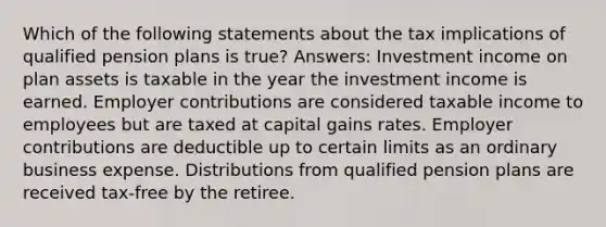 Which of the following statements about the tax implications of qualified pension plans is true? Answers: Investment income on plan assets is taxable in the year the investment income is earned. Employer contributions are considered taxable income to employees but are taxed at capital gains rates. Employer contributions are deductible up to certain limits as an ordinary business expense. Distributions from qualified pension plans are received tax-free by the retiree.