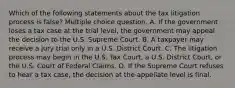 Which of the following statements about the tax litigation process is false? Multiple choice question. A. If the government loses a tax case at the trial level, the government may appeal the decision to the U.S. Supreme Court. B. A taxpayer may receive a jury trial only in a U.S. District Court. C. The litigation process may begin in the U.S. Tax Court, a U.S. District Court, or the U.S. Court of Federal Claims. D. If the Supreme Court refuses to hear a tax case, the decision at the appellate level is final.