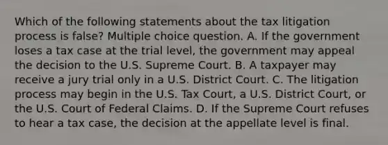 Which of the following statements about the tax litigation process is false? Multiple choice question. A. If the government loses a tax case at the trial level, the government may appeal the decision to the U.S. Supreme Court. B. A taxpayer may receive a jury trial only in a U.S. District Court. C. The litigation process may begin in the U.S. Tax Court, a U.S. District Court, or the U.S. Court of Federal Claims. D. If the Supreme Court refuses to hear a tax case, the decision at the appellate level is final.