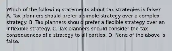 Which of the following statements about tax strategies is false? A. Tax planners should prefer a simple strategy over a complex strategy. B. Tax planners should prefer a flexible strategy over an inflexible strategy. C. Tax planners should consider the tax consequences of a strategy to all parties. D. None of the above is false.