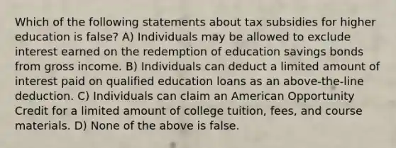 Which of the following statements about tax subsidies for higher education is false? A) Individuals may be allowed to exclude interest earned on the redemption of education savings bonds from gross income. B) Individuals can deduct a limited amount of interest paid on qualified education loans as an above-the-line deduction. C) Individuals can claim an American Opportunity Credit for a limited amount of college tuition, fees, and course materials. D) None of the above is false.