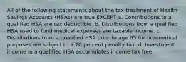 All of the following statements about the tax treatment of Health Savings Accounts (HSAs) are true EXCEPT a. Contributions to a qualified HSA are tax deductible. b. Distributions from a qualified HSA used to fund medical expenses are taxable income. c. Distributions from a qualified HSA prior to age 65 for nonmedical purposes are subject to a 20 percent penalty tax. d. Investment income in a qualified HSA accumulates income tax free.