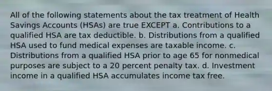 All of the following statements about the tax treatment of Health Savings Accounts (HSAs) are true EXCEPT a. Contributions to a qualified HSA are tax deductible. b. Distributions from a qualified HSA used to fund medical expenses are taxable income. c. Distributions from a qualified HSA prior to age 65 for nonmedical purposes are subject to a 20 percent penalty tax. d. Investment income in a qualified HSA accumulates income tax free.