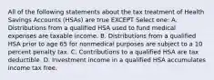 All of the following statements about the tax treatment of Health Savings Accounts (HSAs) are true EXCEPT Select one: A. Distributions from a qualified HSA used to fund medical expenses are taxable income. B. Distributions from a qualified HSA prior to age 65 for nonmedical purposes are subject to a 10 percent penalty tax. C. Contributions to a qualified HSA are tax deductible. D. Investment income in a qualified HSA accumulates income tax free.