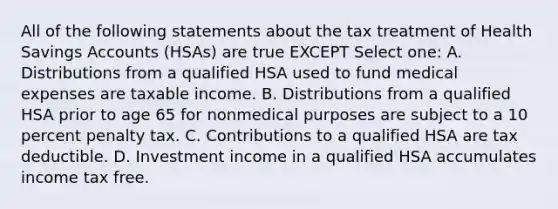 All of the following statements about the tax treatment of Health Savings Accounts (HSAs) are true EXCEPT Select one: A. Distributions from a qualified HSA used to fund medical expenses are taxable income. B. Distributions from a qualified HSA prior to age 65 for nonmedical purposes are subject to a 10 percent penalty tax. C. Contributions to a qualified HSA are tax deductible. D. Investment income in a qualified HSA accumulates income tax free.