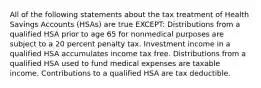 All of the following statements about the tax treatment of Health Savings Accounts (HSAs) are true EXCEPT: Distributions from a qualified HSA prior to age 65 for nonmedical purposes are subject to a 20 percent penalty tax. Investment income in a qualified HSA accumulates income tax free. Distributions from a qualified HSA used to fund medical expenses are taxable income. Contributions to a qualified HSA are tax deductible.