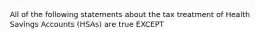 All of the following statements about the tax treatment of Health Savings Accounts (HSAs) are true EXCEPT