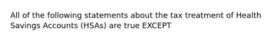 All of the following statements about the tax treatment of Health Savings Accounts (HSAs) are true EXCEPT