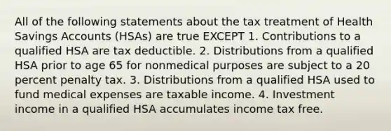 All of the following statements about the tax treatment of Health Savings Accounts (HSAs) are true EXCEPT 1. Contributions to a qualified HSA are tax deductible. 2. Distributions from a qualified HSA prior to age 65 for nonmedical purposes are subject to a 20 percent penalty tax. 3. Distributions from a qualified HSA used to fund medical expenses are taxable income. 4. Investment income in a qualified HSA accumulates income tax free.