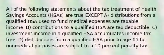 All of the following statements about the tax treatment of Health Savings Accounts (HSAs) are true EXCEPT A) distributions from a qualified HSA used to fund medical expenses are taxable income. B) contributions to a qualified HSA are tax deductible. C) investment income in a qualified HSA accumulates income tax free. D) distributions from a qualified HSA prior to age 65 for nonmedical purposes are subject to a 10 percent penalty tax.