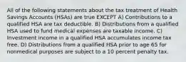 All of the following statements about the tax treatment of Health Savings Accounts (HSAs) are true EXCEPT A) Contributions to a qualified HSA are tax deductible. B) Distributions from a qualified HSA used to fund medical expenses are taxable income. C) Investment income in a qualified HSA accumulates income tax free. D) Distributions from a qualified HSA prior to age 65 for nonmedical purposes are subject to a 10 percent penalty tax.