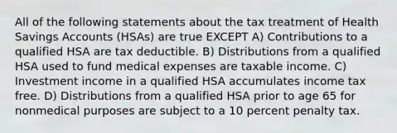 All of the following statements about the tax treatment of Health Savings Accounts (HSAs) are true EXCEPT A) Contributions to a qualified HSA are tax deductible. B) Distributions from a qualified HSA used to fund medical expenses are taxable income. C) Investment income in a qualified HSA accumulates income tax free. D) Distributions from a qualified HSA prior to age 65 for nonmedical purposes are subject to a 10 percent penalty tax.