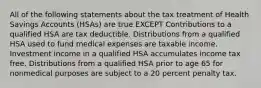 All of the following statements about the tax treatment of Health Savings Accounts (HSAs) are true EXCEPT Contributions to a qualified HSA are tax deductible. Distributions from a qualified HSA used to fund medical expenses are taxable income. Investment income in a qualified HSA accumulates income tax free. Distributions from a qualified HSA prior to age 65 for nonmedical purposes are subject to a 20 percent penalty tax.