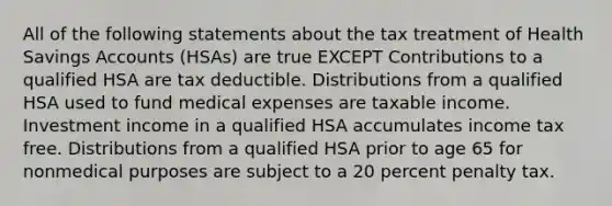 All of the following statements about the tax treatment of Health Savings Accounts (HSAs) are true EXCEPT Contributions to a qualified HSA are tax deductible. Distributions from a qualified HSA used to fund medical expenses are taxable income. Investment income in a qualified HSA accumulates income tax free. Distributions from a qualified HSA prior to age 65 for nonmedical purposes are subject to a 20 percent penalty tax.