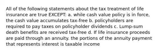 All of the following statements about the tax treatment of life insurance are true EXCEPT: a. while cash value policy is in force, the cash value accumulates tax-free b. policyholders are required to pay taxes on policyholder dividends c. Lump-sum death benefits are received tax-free d. If life insurance proceeds are paid through an annuity. the portions of the annuity payment that represents interest is taxable income