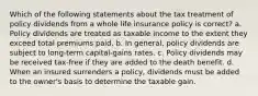 Which of the following statements about the tax treatment of policy dividends from a whole life insurance policy is correct? a. Policy dividends are treated as taxable income to the extent they exceed total premiums paid. b. In general, policy dividends are subject to long-term capital-gains rates. c. Policy dividends may be received tax-free if they are added to the death benefit. d. When an insured surrenders a policy, dividends must be added to the owner's basis to determine the taxable gain.