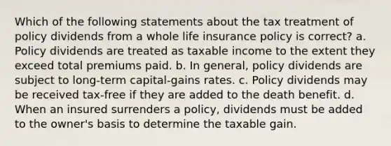 Which of the following statements about the tax treatment of policy dividends from a whole life insurance policy is correct? a. Policy dividends are treated as taxable income to the extent they exceed total premiums paid. b. In general, policy dividends are subject to long-term capital-gains rates. c. Policy dividends may be received tax-free if they are added to the death benefit. d. When an insured surrenders a policy, dividends must be added to the owner's basis to determine the taxable gain.