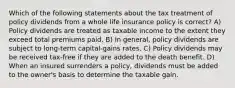 Which of the following statements about the tax treatment of policy dividends from a whole life insurance policy is correct? A) Policy dividends are treated as taxable income to the extent they exceed total premiums paid. B) In general, policy dividends are subject to long-term capital-gains rates. C) Policy dividends may be received tax-free if they are added to the death benefit. D) When an insured surrenders a policy, dividends must be added to the owner's basis to determine the taxable gain.