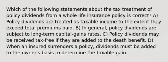 Which of the following statements about the tax treatment of policy dividends from a whole life insurance policy is correct? A) Policy dividends are treated as taxable income to the extent they exceed total premiums paid. B) In general, policy dividends are subject to long-term capital-gains rates. C) Policy dividends may be received tax-free if they are added to the death benefit. D) When an insured surrenders a policy, dividends must be added to the owner's basis to determine the taxable gain.