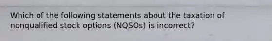 Which of the following statements about the taxation of nonqualified stock options (NQSOs) is incorrect?