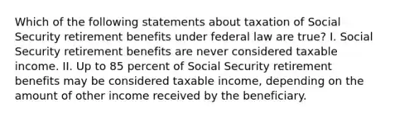 Which of the following statements about taxation of Social Security retirement benefits under federal law are true? I. Social Security retirement benefits are never considered taxable income. II. Up to 85 percent of Social Security retirement benefits may be considered taxable income, depending on the amount of other income received by the beneficiary.