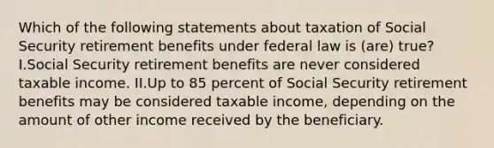 Which of the following statements about taxation of Social Security retirement benefits under federal law is (are) true? I.Social Security retirement benefits are never considered taxable income. II.Up to 85 percent of Social Security retirement benefits may be considered taxable income, depending on the amount of other income received by the beneficiary.