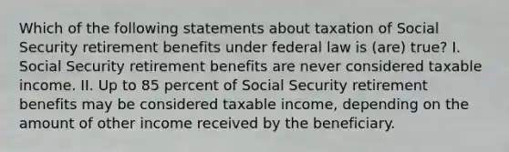 Which of the following statements about taxation of Social Security retirement benefits under federal law is (are) true? I. Social Security retirement benefits are never considered taxable income. II. Up to 85 percent of Social Security retirement benefits may be considered taxable income, depending on the amount of other income received by the beneficiary.