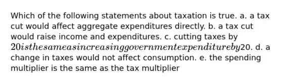 Which of the following statements about taxation is true. a. a tax cut would affect aggregate expenditures directly. b. a tax cut would raise income and expenditures. c. cutting taxes by 20 is the same as increasing government expenditure by20. d. a change in taxes would not affect consumption. e. the spending multiplier is the same as the tax multiplier