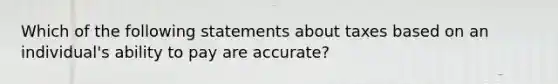 Which of the following statements about taxes based on an individual's ability to pay are accurate?