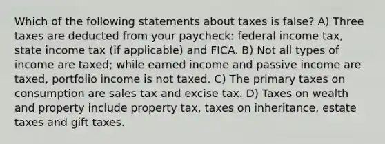 Which of the following statements about taxes is false? A) Three taxes are deducted from your paycheck: federal income tax, state income tax (if applicable) and FICA. B) Not all types of income are taxed; while earned income and passive income are taxed, portfolio income is not taxed. C) The primary taxes on consumption are sales tax and excise tax. D) Taxes on wealth and property include property tax, taxes on inheritance, estate taxes and gift taxes.