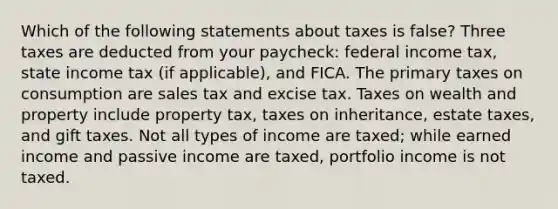 Which of the following statements about taxes is false? Three taxes are deducted from your paycheck: federal income tax, state income tax (if applicable), and FICA. The primary taxes on consumption are sales tax and excise tax. Taxes on wealth and property include property tax, taxes on inheritance, estate taxes, and gift taxes. Not all types of income are taxed; while earned income and passive income are taxed, portfolio income is not taxed.