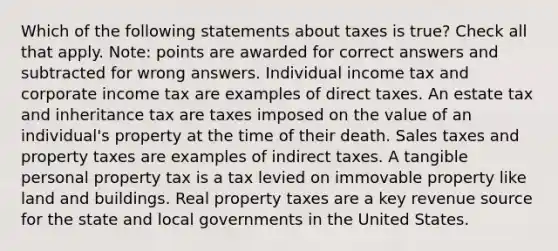 Which of the following statements about taxes is true? Check all that apply. Note: points are awarded for correct answers and subtracted for wrong answers. Individual income tax and corporate income tax are examples of direct taxes. An estate tax and inheritance tax are taxes imposed on the value of an individual's property at the time of their death. Sales taxes and property taxes are examples of indirect taxes. A tangible personal property tax is a tax levied on immovable property like land and buildings. Real property taxes are a key revenue source for the state and local governments in the United States.