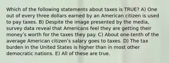 Which of the following statements about taxes is TRUE? A) One out of every three dollars earned by an American citizen is used to pay taxes. B) Despite the image presented by the media, survey data reveal that Americans feel they are getting their moneyʹs worth for the taxes they pay. C) About one-tenth of the average American citizenʹs salary goes to taxes. D) The tax burden in the United States is higher than in most other democratic nations. E) All of these are true.