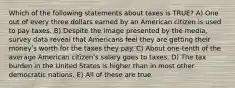 Which of the following statements about taxes is TRUE? A) One out of every three dollars earned by an American citizen is used to pay taxes. B) Despite the image presented by the media, survey data reveal that Americans feel they are getting their moneyʹs worth for the taxes they pay. C) About one-tenth of the average American citizenʹs salary goes to taxes. D) The tax burden in the United States is higher than in most other democratic nations. E) All of these are true