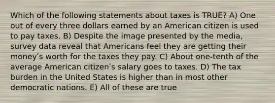 Which of the following statements about taxes is TRUE? A) One out of every three dollars earned by an American citizen is used to pay taxes. B) Despite the image presented by the media, survey data reveal that Americans feel they are getting their moneyʹs worth for the taxes they pay. C) About one-tenth of the average American citizenʹs salary goes to taxes. D) The tax burden in the United States is higher than in most other democratic nations. E) All of these are true