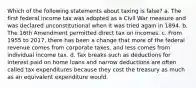 Which of the following statements about taxing is false? a. The first federal income tax was adopted as a Civil War measure and was declared unconstitutional when it was tried again in 1894. b. The 16th Amendment permitted direct tax on incomes. c. From 1955 to 2017, there has been a change that more of the federal revenue comes from corporate taxes, and less comes from individual income tax. d. Tax breaks such as deductions for interest paid on home loans and narrow deductions are often called tax expenditures because they cost the treasury as much as an equivalent expenditure would.