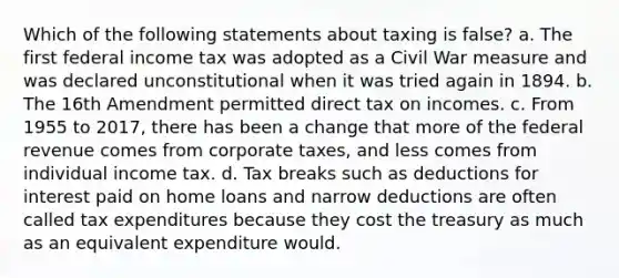 Which of the following statements about taxing is false? a. The first federal income tax was adopted as a Civil War measure and was declared unconstitutional when it was tried again in 1894. b. The 16th Amendment permitted direct tax on incomes. c. From 1955 to 2017, there has been a change that more of the federal revenue comes from corporate taxes, and less comes from individual income tax. d. Tax breaks such as deductions for interest paid on home loans and narrow deductions are often called tax expenditures because they cost the treasury as much as an equivalent expenditure would.