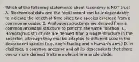 Which of the following statements about taxonomy is NOT true? A. Biochemical data and the fossil record can be independently to indicate the length of time since two species diverged from a common ancestor. B. Analogous structures are derived from a common ancestral structure to perform the same function. C. Homologous structures are derived from a single structure in the ancestor, although they mat be adapted to different uses in the descendent species (e.g. dog's foreleg and a human's arm.) D. In cladistics, a common ancestor and all its descendents that share one or more derived traits are placed in a single clade.