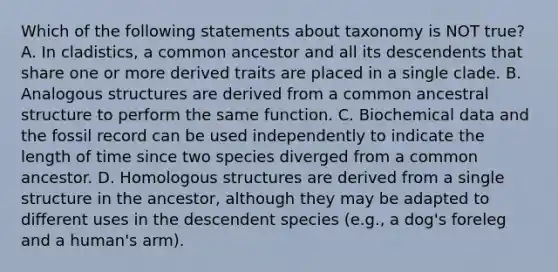 Which of the following statements about taxonomy is NOT true? A. In cladistics, a common ancestor and all its descendents that share one or more derived traits are placed in a single clade. B. Analogous structures are derived from a common ancestral structure to perform the same function. C. Biochemical data and the fossil record can be used independently to indicate the length of time since two species diverged from a common ancestor. D. Homologous structures are derived from a single structure in the ancestor, although they may be adapted to different uses in the descendent species (e.g., a dog's foreleg and a human's arm).