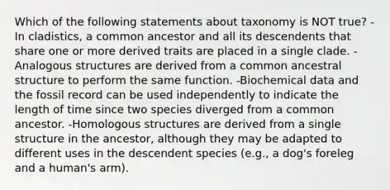 Which of the following statements about taxonomy is NOT true? -In cladistics, a common ancestor and all its descendents that share one or more derived traits are placed in a single clade. -Analogous structures are derived from a common ancestral structure to perform the same function. -Biochemical data and the fossil record can be used independently to indicate the length of time since two species diverged from a common ancestor. -Homologous structures are derived from a single structure in the ancestor, although they may be adapted to different uses in the descendent species (e.g., a dog's foreleg and a human's arm).