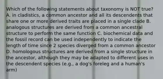 Which of the following statements about taxonomy is NOT true? A. in cladistics, a common ancestor and all its descendents that share one or more derived traits are placed in a single clade B. analogous structures are derived from a common ancestral structure to perform the same function C. biochemical data and the fossil record can be used independently to indicate the length of time since 2 species diverged from a common ancestor D. homologous structures are derived from a single structure in the ancestor, although they may be adapted to different uses in the descendent species (e.g., a dog's foreleg and a human's arm)