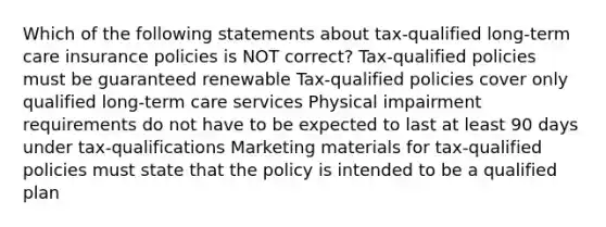 Which of the following statements about tax-qualified long-term care insurance policies is NOT correct? Tax-qualified policies must be guaranteed renewable Tax-qualified policies cover only qualified long-term care services Physical impairment requirements do not have to be expected to last at least 90 days under tax-qualifications Marketing materials for tax-qualified policies must state that the policy is intended to be a qualified plan