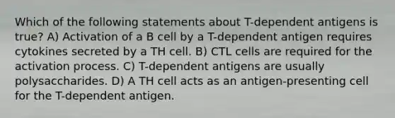 Which of the following statements about T-dependent antigens is true? A) Activation of a B cell by a T-dependent antigen requires cytokines secreted by a TH cell. B) CTL cells are required for the activation process. C) T-dependent antigens are usually polysaccharides. D) A TH cell acts as an antigen-presenting cell for the T-dependent antigen.