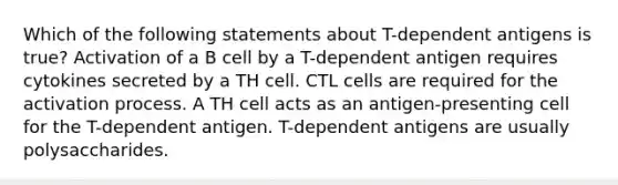 Which of the following statements about T-dependent antigens is true? Activation of a B cell by a T-dependent antigen requires cytokines secreted by a TH cell. CTL cells are required for the activation process. A TH cell acts as an antigen-presenting cell for the T-dependent antigen. T-dependent antigens are usually polysaccharides.