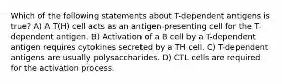 Which of the following statements about T-dependent antigens is true? A) A T(H) cell acts as an antigen-presenting cell for the T-dependent antigen. B) Activation of a B cell by a T-dependent antigen requires cytokines secreted by a TH cell. C) T-dependent antigens are usually polysaccharides. D) CTL cells are required for the activation process.